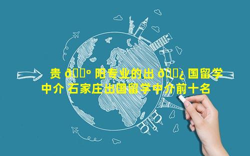 贵 🌺 阳专业的出 🌿 国留学中介 石家庄出国留学中介前十名